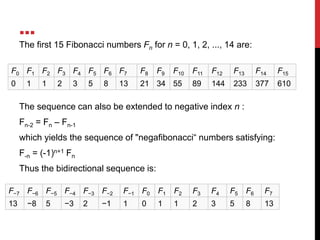 …
F0 F1 F2 F3 F4 F5 F6 F7 F8 F9 F10 F11 F12 F13 F14 F15
0 1 1 2 3 5 8 13 21 34 55 89 144 233 377 610
The first 15 Fibonacci numbers Fn for n = 0, 1, 2, ..., 14 are:
The sequence can also be extended to negative index n :
Fn-2 = Fn – Fn-1
which yields the sequence of "negafibonacci“ numbers satisfying:
F-n = (-1)n+1 Fn
Thus the bidirectional sequence is:
F−7 F−6 F−5 F−4 F−3 F−2 F−1 F0 F1 F2 F3 F4 F5 F6 F7
13 −8 5 −3 2 −1 1 0 1 1 2 3 5 8 13
 