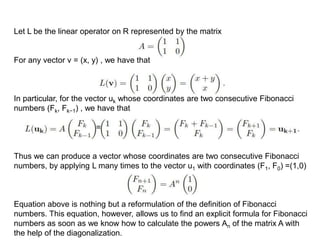 Let L be the linear operator on R represented by the matrix
For any vector v = (x, y) , we have that
In particular, for the vector uk whose coordinates are two consecutive Fibonacci
numbers (Fk, Fk−1) , we have that
=
Thus we can produce a vector whose coordinates are two consecutive Fibonacci
numbers, by applying L many times to the vector u1 with coordinates (F1, F0) =(1,0)
Equation above is nothing but a reformulation of the deﬁnition of Fibonacci
numbers. This equation, however, allows us to ﬁnd an explicit formula for Fibonacci
numbers as soon as we know how to calculate the powers An of the matrix A with
the help of the diagonalization.
 