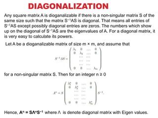 DIAGONALIZATION
Any square matrix A is dioganalizable if there is a non-singular matrix S of the
same size such that the matrix S−1AS is diagonal. That means all entries of
S−1AS except possibly diagonal entries are zeros. The numbers which show
up on the diagonal of S−1AS are the eigenvalues of A. For a diagonal matrix, it
is very easy to calculate its powers.
Let A be a dioganalizable matrix of size m × m, and assume that
for a non-singular matrix S. Then for an integer n ≥ 0
Hence, An = SΛnS−1 where Λ is denote diagonal matrix with Eigen values.
 