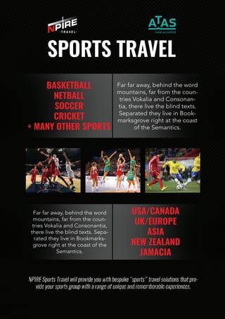 BASKETBALL
NETBALL
SOCCER
CRICKET
+MANYOTHERSPORTS
Farfaraway,behindtheword
mountains,farfromthecoun-
triesVokaliaandConsonan-
tia,therelivetheblindtexts.
SeparatedtheyliveinBook-
marksgroverightatthecoast
oftheSemantics.
USA/CANADA
UK/EUROPE
ASIA
NEWZEALAND
JAMACIA
Farfaraway,behindtheword
mountains,farfromthecoun-
triesVokaliaandConsonantia,
therelivetheblindtexts.Sepa-
ratedtheyliveinBookmarks-
groverightatthecoastofthe
Semantics.
SPORTSTRAVEL
 