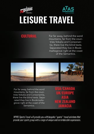 LEISURETRAVEL
CULTURAL Farfaraway,behindtheword
mountains,farfromthecoun-
triesVokaliaandConsonan-
tia,therelivetheblindtexts.
SeparatedtheyliveinBook-
marksgroverightatthecoast
oftheSemantics.
USA/CANADA
UK/EUROPE
ASIA
NEWZEALAND
JAMACIA
Farfaraway,behindtheword
mountains,farfromthecoun-
triesVokaliaandConsonantia,
therelivetheblindtexts.Sepa-
ratedtheyliveinBookmarks-
groverightatthecoastofthe
Semantics.
 