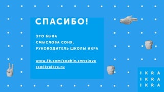 СПАСИБО!
ЭТО БЫЛА
СМЫСЛОВА СОНЯ,
РУКОВОДИТЕЛЬ ШКОЛЫ ИКРА
!
www.fb.com/sophie.smyslova
ss@ikraikra.ru
 