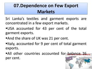 • BOI & the Textile division of the ministry
of enterprises development, industrial
policy & investment promotion issues
export license. (export visa)
• Recent measures in the 2014 budget
 National regulatory framework for nano technology
innovation & applications – national science foundation
 Joint Apparel Association Forum (JAAF)
 Commercial Hub 2013 – legal frame work to develop Sri
Lanka.
 Finance Act – Commercial Hub regulation No 01 of 2013
 Export Development Board - promote exports during 2013
source: Annual Report , Central Bank of Sri Lanka. 2013
 