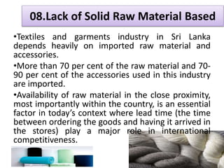 • Sri Lanka has strong labour policies , clearly stipulates
the working hours, age limits, prohibition of child
labour, safety & salaries etc..
 Industrial disputes Act No 43/1950
 Factories Ordinance No 45/ 1942
 Trade Unions Ordinance No 14/1935
 Wages Board Ordinance No 27/1941
 Termination of Employment No 45/1971
 Employees Provident Fund Act No 15/1958
 Employees Trust Fund Act No 46/1980
 