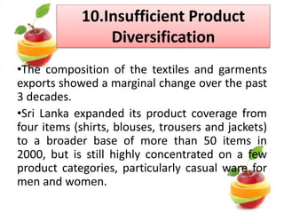 • RIGIDITY IN LABOUR LAWS
-our regulations are sometimes not in compliance with
international standards.
-restrictions in overtime for female workers
-Lose competitiveness to those countries which have flexible
labour legislations
• INTERNATIONAL TREATISES
-Trade Agreements
-North American Free Trade Agreements
-the African Growth & Opportunity Act
-Agreement between EU & SL
-WTO practices
 