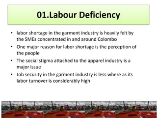 • Began to grow significantly in the 1980’s
• In 1985, Martin Trust, began working with Sri Lankan textile
and apparel companies.
• In 1986 and 1987 he established joint venture partnerships
with the Omar Group and the Amelean Group.
• In 2010, most of the exports to the US are from Sri Lanka (MAS
OR Brandix)
 