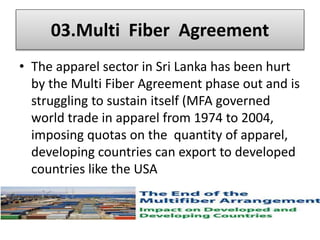 • Textiles and Garment Industry has an important place in Sri
Lanka’s economy.
• The textiles & garment industry began in 1950.
• Economic liberalization policies in 1977 paved the way for
local handloom & garment industry to enter the world
market.
• It has become the Sri Lanka’s largest export industry since
1986 & also largest net foreign exchange earner since 1992
 