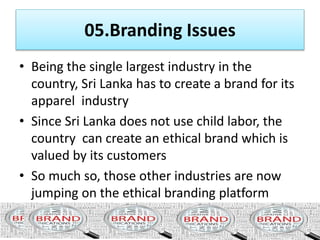 • This is a system of export restrictions imposed by
developed countries on textiles & garment exports
originating in developing countries to protect the
garment industry in developed countries.
• Sri Lanka’s garment exports have been largely
governed by MFA since 1978.
 