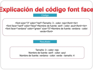 <font size="3" color="red">Tamaño: 3 - color: rojo</font><br>
<font face="serif" color="blue">Nombre de fuente: serif - color: azul</font><br>
<font face="verdana" color="green" size="5">Nombre de fuente: verdana - color:
verde</font>
Código
Tamaño: 3 - color: rojo
Nombre de fuente: serif - color: azul
Nombre de fuente: verdana - color: verde - tamaño: 4
Resultado
 