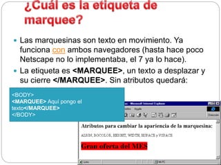  Las marquesinas son texto en movimiento. Ya
funciona con ambos navegadores (hasta hace poco
Netscape no lo implementaba, el 7 ya lo hace).
 La etiqueta es <MARQUEE>, un texto a desplazar y
su cierre </MARQUEE>. Sin atributos quedará:
<BODY>
<MARQUEE> Aquí pongo el
texto</MARQUEE>
</BODY>
 