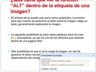  El atributo alt se puede usar para varios propósitos, la primera
para que cuando se posicione el ratón sobre la imagen, salga un
texto, generalmente explicando la imagen.
 La siguiente posibilidad es para meter palabras clave de cara
a los buscadores, ya que es uno de los atributos que rastrean
dentro de una página html.
 Otra posibilidad es que si no te carga la imagen, en vez de
aparecer el típico recuadro con la cruz te puede salir
(dependiendo del navegador) el texto que has colocado en el alt.
 