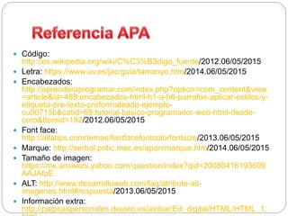 Código:
http://es.wikipedia.org/wiki/C%C3%B3digo_fuente/2012.06/05/2015
 Letra: https://www.uv.es/jac/guia/tamanyo.htm/2014.06/05/2015
 Encabezados:
http://aprenderaprogramar.com/index.php?option=com_content&view
=article&id=489:encabezados-html-h1-a-h6-parrafos-aplicar-estilos-y-
etiqueta-pre-texto-preformateado-ejemplo-
cu00715b&catid=69:tutorial-basico-programador-web-html-desde-
cero&Itemid=192/2012.06/05/2015
 Font face:
http://alfatips.com/temas/fontfacefontcolorfontsize/2013.06/05/2015
 Marque: http://serbal.pntic.mec.es/apan/marque.htm/2014.06/05/2015
 Tamaño de imagen:
https://mx.answers.yahoo.com/question/index?qid=20080416193609
AAJAfpE
 ALT: http://www.desarrolloweb.com/faq/atributo-alt-
imagenes.html#respuesta/2013.06/05/2015
 Información extra:
http://paginaspersonales.deusto.es/airibar/Ed_digital/HTML/HTML_1.
 