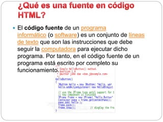  El código fuente de un programa
informático (o software) es un conjunto de líneas
de texto que son las instrucciones que debe
seguir la computadora para ejecutar dicho
programa. Por tanto, en el código fuente de un
programa está escrito por completo su
funcionamiento.
 