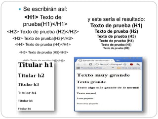  Se escribirán así:
<H1> Texto de
prueba(H1)</H1>
<H2> Texto de prueba (H2)</H2>
<H3> Texto de prueba(H3)</H3>
<H4> Texto de prueba (H4)</H4>
<H5> Texto de prueba (H5)</H5>
<H6> Texto de prueba (H6)</H6>
y este sería el resultado:
Texto de prueba (H1)
Texto de prueba (H2)
Texto de prueba (H3)
Texto de prueba (H4)
Texto de prueba (H5)
Texto de prueba (H6)
 
