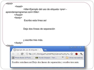 <html>
<head>
<title>Ejemplo del uso de etiqueta <pre> -
aprenderaprogramar.com</title>
</head>
<body>
Escribo esta línea así
Dejo dos líneas de separación
y escribo tres más.
</body>
</html>
 