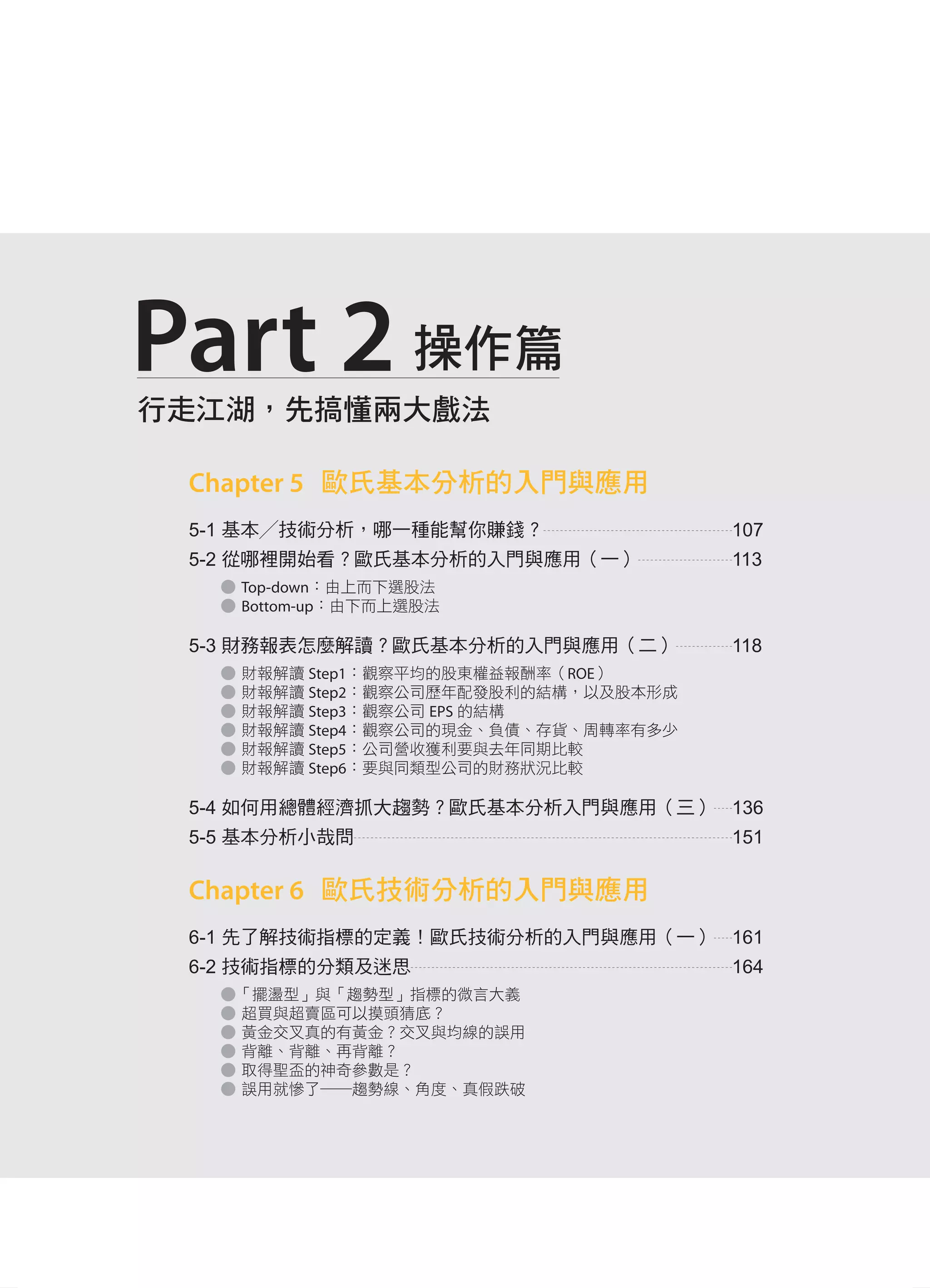 CC
行走江湖，先搞懂兩大戲法
Part 2 操作篇
Chapter 5 歐氏基本分析的入門與應用
5-1 基本╱技術分析，哪一種能幫你賺錢？ 107
5-2 從哪裡開始看？歐氏基本分析的入門與應用（一） 113
● Top-down：由上而下選股法
● Bottom-up：由下而上選股法
5-3 財務報表怎麼解讀？歐氏基本分析的入門與應用（二） 118
● 財報解讀 Step1：觀察平均的股東權益報酬率（ROE）
● 財報解讀 Step2：觀察公司歷年配發股利的結構，以及股本形成
● 財報解讀 Step3：觀察公司 EPS 的結構
● 財報解讀 Step4：觀察公司的現金、負債、存貨、周轉率有多少
● 財報解讀 Step5：公司營收獲利要與去年同期比較
● 財報解讀 Step6：要與同類型公司的財務狀況比較
5-4 如何用總體經濟抓大趨勢？歐氏基本分析入門與應用（三） 136
5-5 基本分析小哉問 151
Chapter 6 歐氏技術分析的入門與應用
6-1 先了解技術指標的定義！歐氏技術分析的入門與應用（一） 161
6-2 技術指標的分類及迷思 164
●「擺盪型」與「趨勢型」指標的微言大義
● 超買與超賣區可以摸頭猜底？
● 黃金交叉真的有黃金？交叉與均線的誤用
● 背離、背離、再背離？
● 取得聖盃的神奇參數是？
● 誤用就慘了──趨勢線、角度、真假跌破
自序
Part1.indd 8 2015/5/4 下午10:16
 