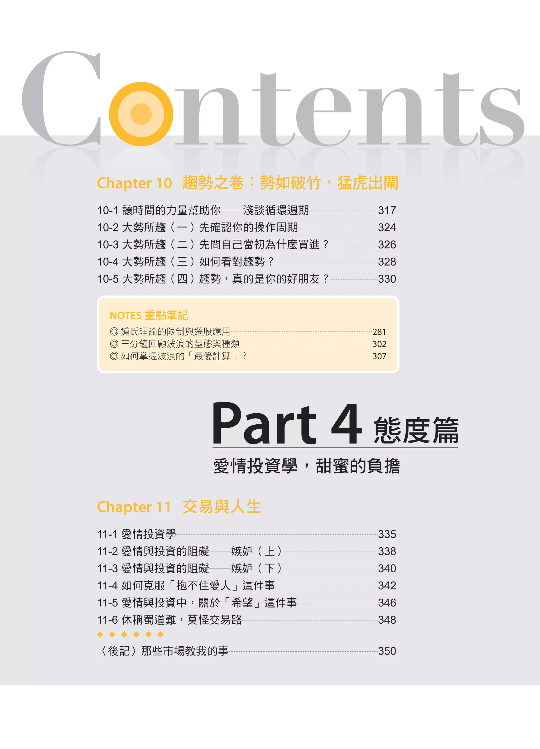 C ntentsC ntents
愛情投資學，甜蜜的負擔
Part 4 態度篇
Chapter 10 趨勢之卷：勢如破竹，猛虎出閘
10-1 讓時間的力量幫助你――淺談循環週期 317
10-2 大勢所趨（一）先確認你的操作周期 324
10-3 大勢所趨（二）先問自己當初為什麼買進？ 326
10-4 大勢所趨（三）如何看對趨勢？ 328
10-5 大勢所趨（四）趨勢，真的是你的好朋友？ 330
Chapter 11 交易與人生
11-1 愛情投資學 335
11-2 愛情與投資的阻礙――嫉妒（上） 338
11-3 愛情與投資的阻礙――嫉妒（下） 340
11-4 如何克服「抱不住愛人」這件事 342
11-5 愛情與投資中，關於「希望」這件事 346
11-6 休稱蜀道難，莫怪交易路 348
〈後記〉那些市場教我的事 350
NOTES 重點筆記
◎ 道氏理論的限制與選股應用 281
◎ 三分鐘回顧波浪的型態與種類 302
◎ 如何掌握波浪的「最優計算」？ 307
Part1.indd 11 2015/5/4 下午10:16
 