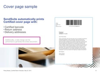 SendSuite automatically prints
Certified cover page with:
• Certified barcode
• Return address
• Delivery addresses
Cover page sample
13
Additionally, a data merge can be
performed to generate the entire document.
Dear Pitney Bowes
"Sed ut perspiciatis unde omnis iste natus error sit voluptatem accusantium
doloremque laudantium, totam rem aperiam, eaque ipsa quae ab illo
inventore veritatis et quasi architecto beatae vitae dicta sunt explicabo.
Nemo enim ipsam voluptatem quia voluptas sit aspernatur aut odit aut fugit,
sed quia consequuntur magni dolores eos qui ratione voluptatem sequi
nesciunt. Neque porro quisquam est, qui dolorem ipsum quia dolor sit
amet, consectetur, adipisci velit, sed quia non numquam eius modi tempora
incidunt ut labore et dolore magnam aliquam quaerat voluptatem. Ut enim
ad minima veniam, quis nostrum exercitationem ullam corporis suscipit
laboriosam, nisi ut aliquid ex ea commodi consequatur? Quis autem vel
eum iure reprehenderit qui in ea voluptate velit esse quam nihil molestiae
consequatur, vel illum qui dolorem eum fugiat quo voluptas nulla pariatur?
Best Regards,
Woody Sandet
VP Operations
Pitney Bowes | Certified Return Receipts | May 22, 2015
 