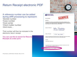 25
Return Receipt electronic PDF
A reference number can be added
during eRR processing to represent:
•Docket number
•Case number
•Cost center
•Client matter number
•And more…
That number will then be included in the
electronic return receipt.
You can use this to search for Returned
Receipts at a later point.
Pitney Bowes | Certified Return Receipts | May 22, 2015
 