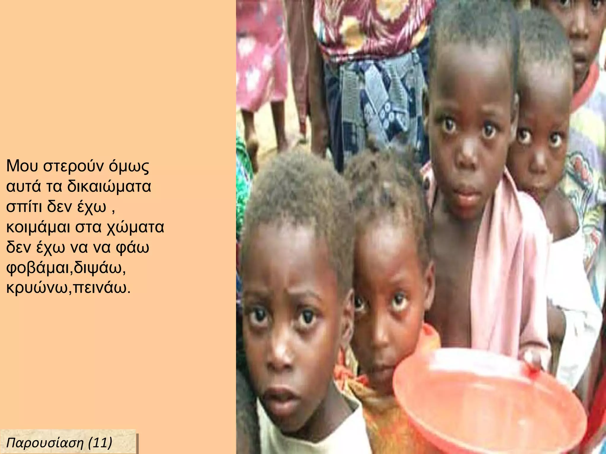 Μου στερούν όμως
αυτά τα δικαιώματα
σπίτι δεν έχω ,
κοιμάμαι στα χώματα
δεν έχω να να φάω
φοβάμαι,διψάω,
κρυώνω,πεινάω.
Παρουσίαση (11)Παρουσίαση (11)
 