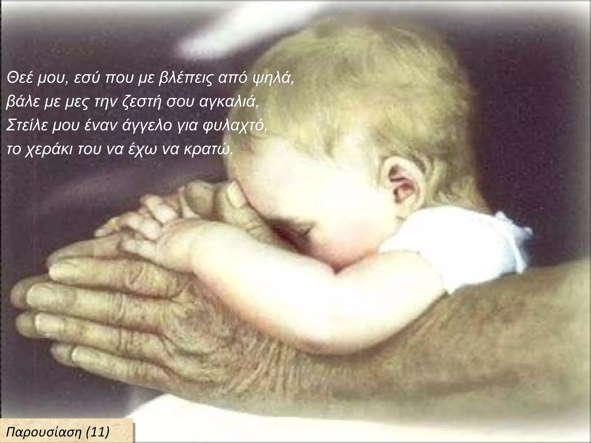 Θεέ μου, εσύ που με βλέπεις από ψηλά,
βάλε με μες την ζεστή σου αγκαλιά,
Στείλε μου έναν άγγελο για φυλαχτό,
το χεράκι του να έχω να κρατώ.
Παρουσίαση (11)Παρουσίαση (11)
 
