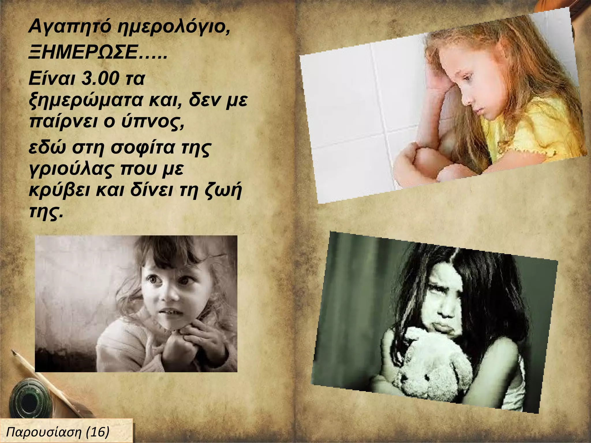 Αγαπητό ημερολόγιο,
ΞΗΜΕΡΩΣΕ…..
Είναι 3.00 τα
ξημερώματα και, δεν με
παίρνει ο ύπνος,
εδώ στη σοφίτα της
γριούλας που με
κρύβει και δίνει τη ζωή
της.
Παρουσίαση (16)Παρουσίαση (16)
 