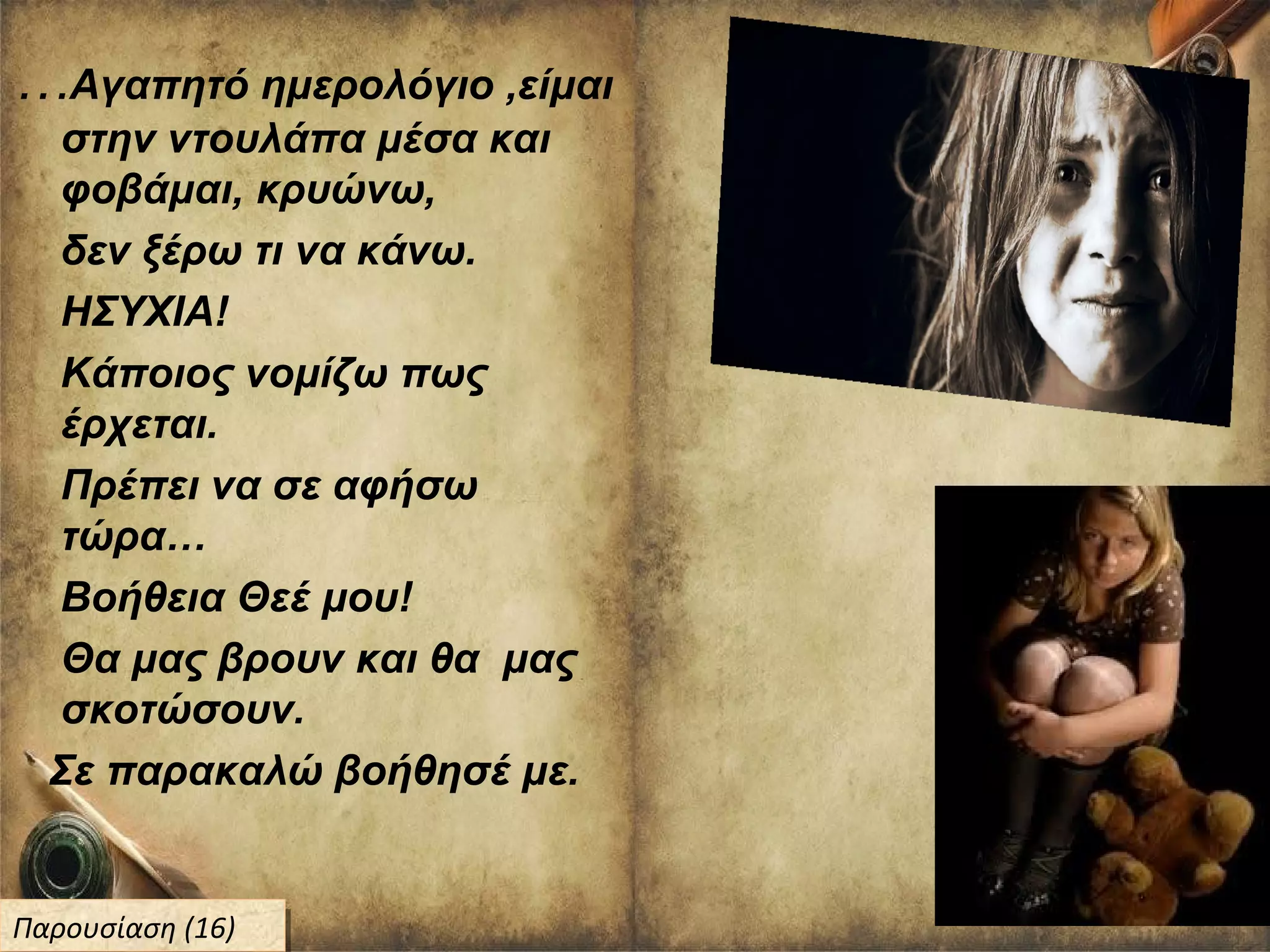 …Αγαπητό ημερολόγιο ,είμαι
στην ντουλάπα μέσα και
φοβάμαι, κρυώνω,
δεν ξέρω τι να κάνω.
ΗΣΥΧΙΑ!
Κάποιος νομίζω πως
έρχεται.
Πρέπει να σε αφήσω
τώρα…
Βοήθεια Θεέ μου!
Θα μας βρουν και θα μας
σκοτώσουν.
Σε παρακαλώ βοήθησέ με.
Παρουσίαση (16)Παρουσίαση (16)
 