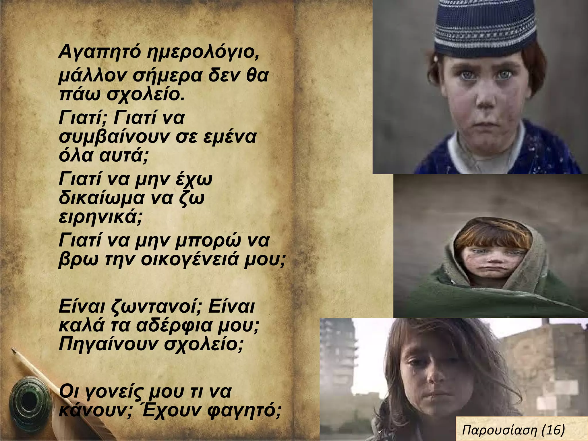 Αγαπητό ημερολόγιο,
μάλλον σήμερα δεν θα
πάω σχολείο.
Γιατί; Γιατί να
συμβαίνουν σε εμένα
όλα αυτά;
Γιατί να μην έχω
δικαίωμα να ζω
ειρηνικά;
Γιατί να μην μπορώ να
βρω την οικογένειά μου;
Είναι ζωντανοί; Είναι
καλά τα αδέρφια μου;
Πηγαίνουν σχολείο;
Οι γονείς μου τι να
κάνουν; Έχουν φαγητό;
Παρουσίαση (16)Παρουσίαση (16)
 