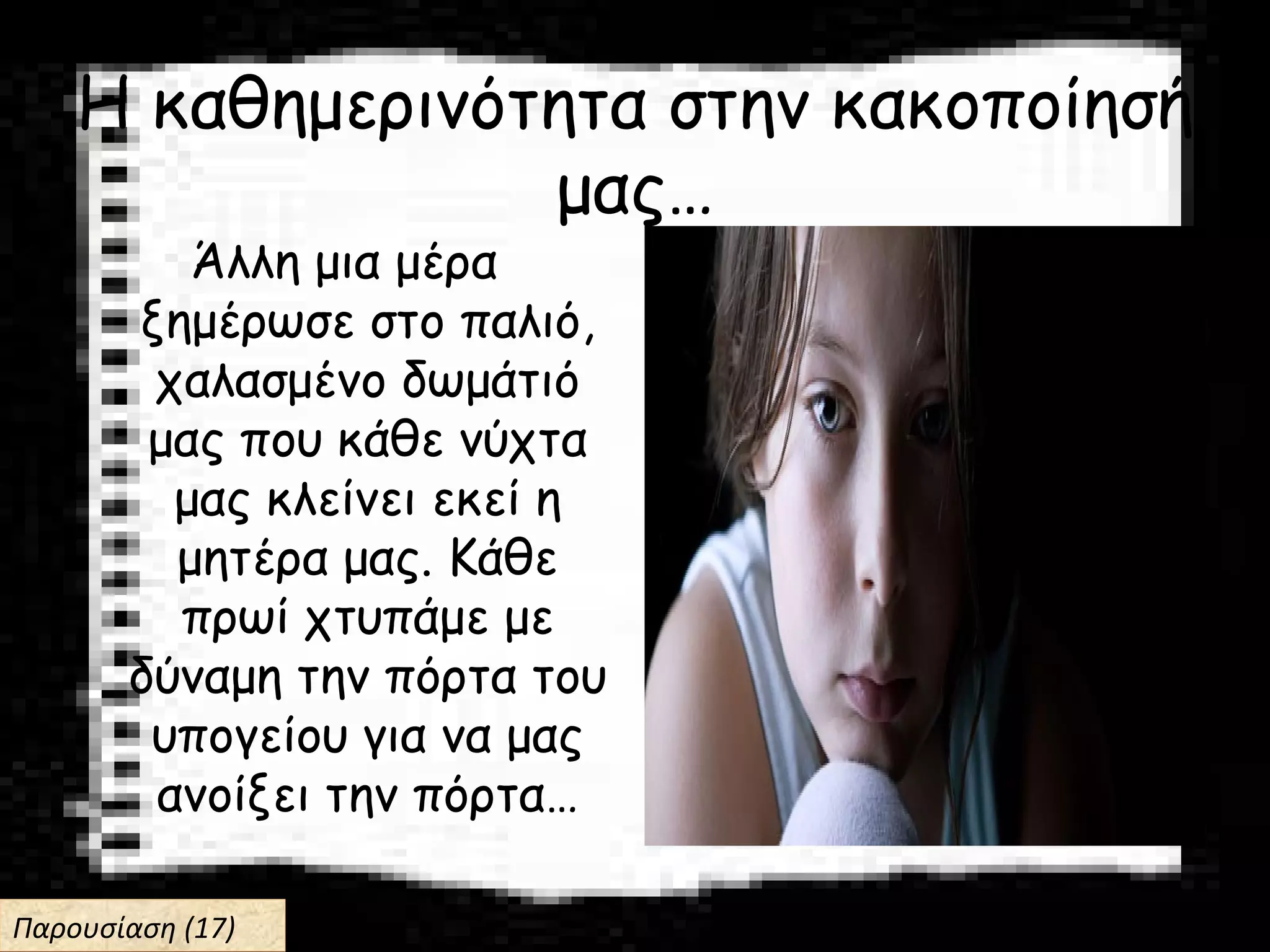 Η καθημερινότητα στην κακοποίησή
μας…
Άλλη μια μέρα
ξημέρωσε στο παλιό,
χαλασμένο δωμάτιό
μας που κάθε νύχτα
μας κλείνει εκεί η
μητέρα μας. Κάθε
πρωί χτυπάμε με
δύναμη την πόρτα του
υπογείου για να μας
ανοίξει την πόρτα…
Παρουσίαση (17)Παρουσίαση (17)
 