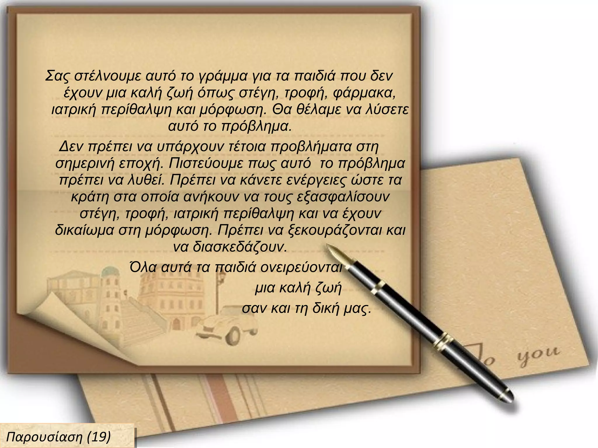 Σας στέλνουμε αυτό το γράμμα για τα παιδιά που δεν
έχουν μια καλή ζωή όπως στέγη, τροφή, φάρμακα,
ιατρική περίθαλψη και μόρφωση. Θα θέλαμε να λύσετε
αυτό το πρόβλημα.
Δεν πρέπει να υπάρχουν τέτοια προβλήματα στη
σημερινή εποχή. Πιστεύουμε πως αυτό το πρόβλημα
πρέπει να λυθεί. Πρέπει να κάνετε ενέργειες ώστε τα
κράτη στα οποία ανήκουν να τους εξασφαλίσουν
στέγη, τροφή, ιατρική περίθαλψη και να έχουν
δικαίωμα στη μόρφωση. Πρέπει να ξεκουράζονται και
να διασκεδάζουν.
Όλα αυτά τα παιδιά ονειρεύονται
μια καλή ζωή
σαν και τη δική μας.
Παρουσίαση (19)Παρουσίαση (19)
 