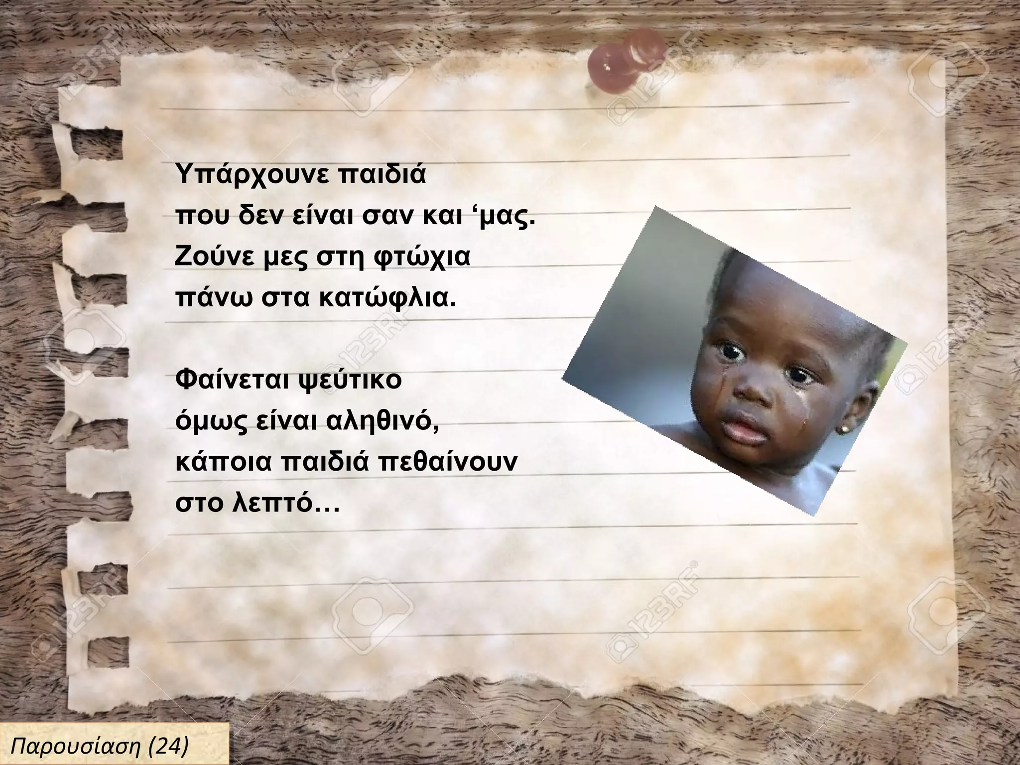 Υπάρχουνε παιδιά
που δεν είναι σαν και ‘μας.
Ζούνε μες στη φτώχια
πάνω στα κατώφλια.
Φαίνεται ψεύτικο
όμως είναι αληθινό,
κάποια παιδιά πεθαίνουν
στο λεπτό…
Παρουσίαση (24)Παρουσίαση (24)
 