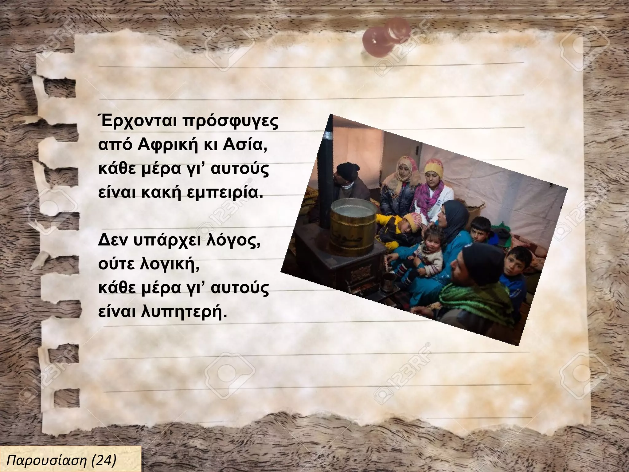 Έρχονται πρόσφυγες
από Αφρική κι Ασία,
κάθε μέρα γι’ αυτούς
είναι κακή εμπειρία.
Δεν υπάρχει λόγος,
ούτε λογική,
κάθε μέρα γι’ αυτούς
είναι λυπητερή.
Παρουσίαση (24)Παρουσίαση (24)
 