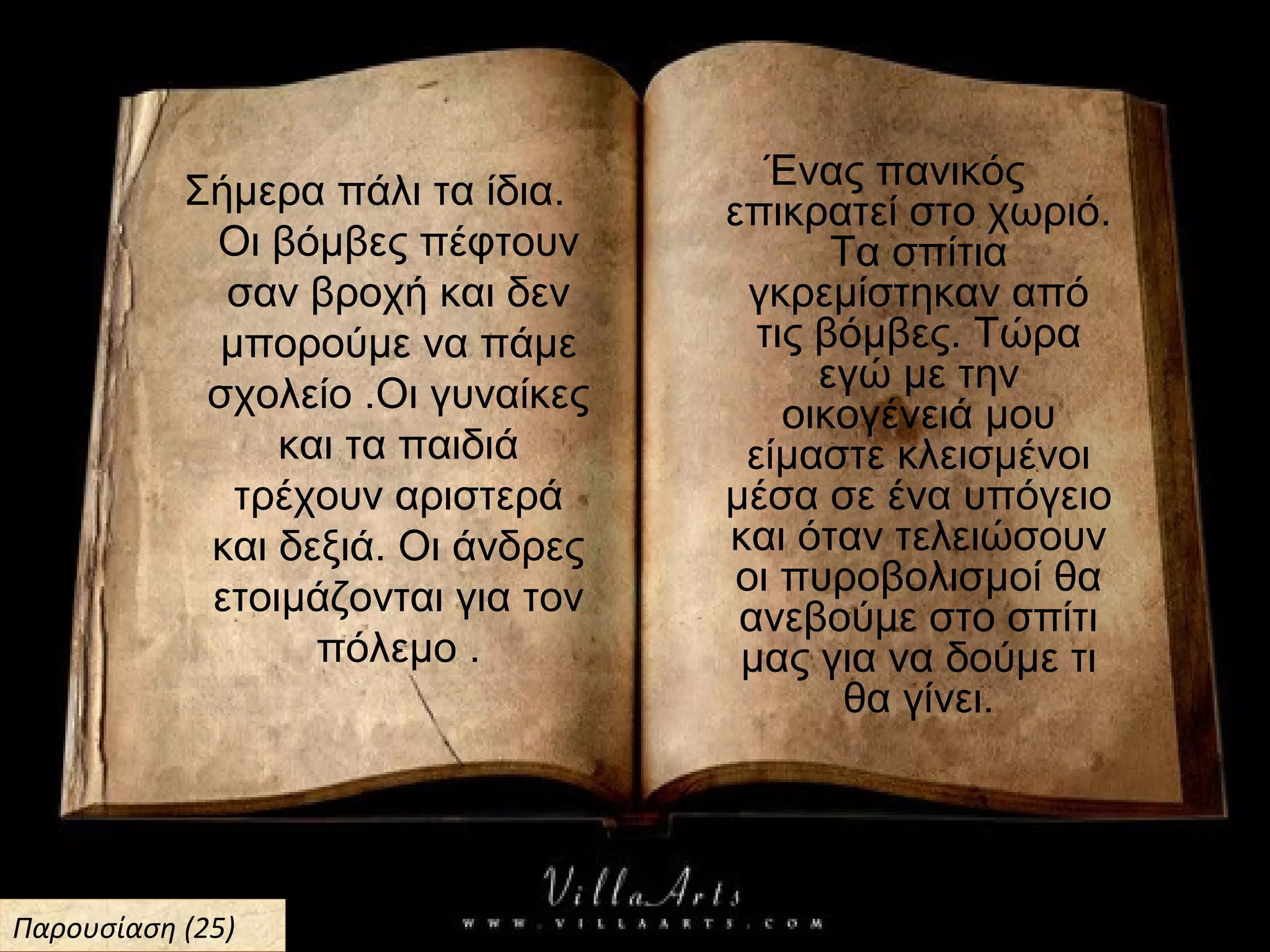 Σήμερα πάλι τα ίδια.
Οι βόμβες πέφτουν
σαν βροχή και δεν
μπορούμε να πάμε
σχολείο .Οι γυναίκες
και τα παιδιά
τρέχουν αριστερά
και δεξιά. Οι άνδρες
ετοιμάζονται για τον
πόλεμο .
Ένας πανικός
επικρατεί στο χωριό.
Τα σπίτια
γκρεμίστηκαν από
τις βόμβες. Τώρα
εγώ με την
οικογένειά μου
είμαστε κλεισμένοι
μέσα σε ένα υπόγειο
και όταν τελειώσουν
οι πυροβολισμοί θα
ανεβούμε στο σπίτι
μας για να δούμε τι
θα γίνει.
Παρουσίαση (25)Παρουσίαση (25)
 