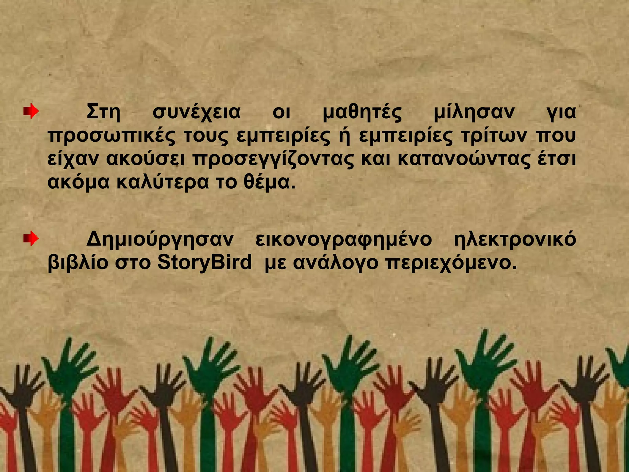 Στη συνέχεια οι μαθητές μίλησαν για
προσωπικές τους εμπειρίες ή εμπειρίες τρίτων που
είχαν ακούσει προσεγγίζοντας και κατανοώντας έτσι
ακόμα καλύτερα το θέμα.
Δημιούργησαν εικονογραφημένο ηλεκτρονικό
βιβλίο στο StoryBird με ανάλογο περιεχόμενο.
 