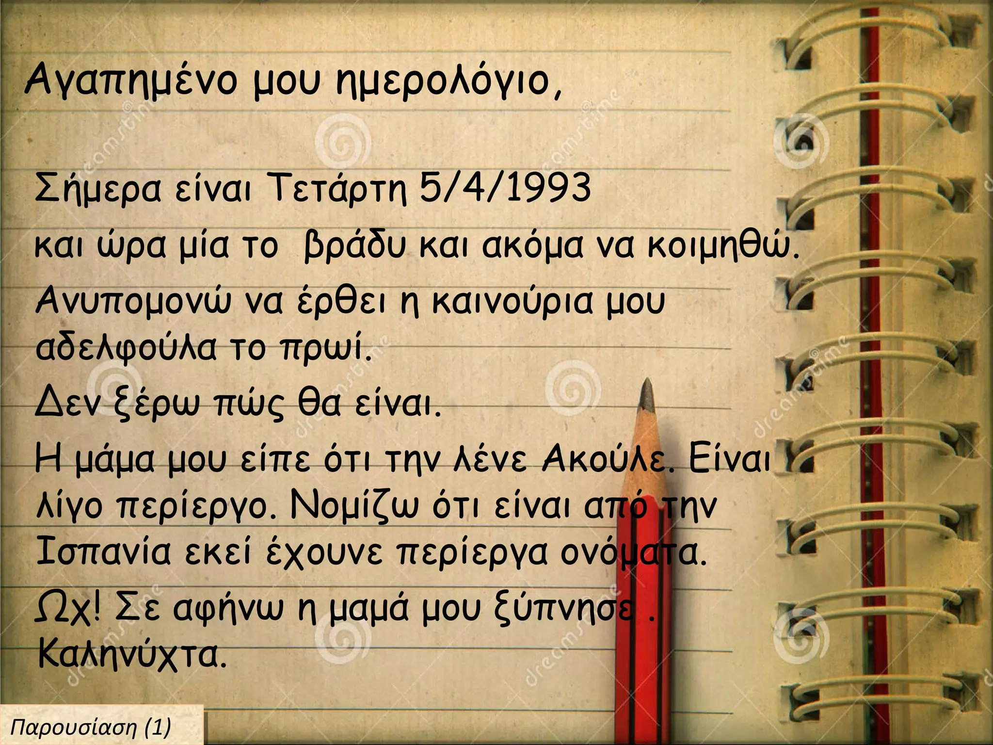 Σήμερα είναι Τετάρτη 5/4/1993
και ώρα μία το βράδυ και ακόμα να κοιμηθώ.
Ανυπομονώ να έρθει η καινούρια μου
αδελφούλα το πρωί.
Δεν ξέρω πώς θα είναι.
Η μάμα μου είπε ότι την λένε Ακούλε. Είναι
λίγο περίεργο. Νομίζω ότι είναι από την
Ισπανία εκεί έχουνε περίεργα ονόματα.
Ωχ! Σε αφήνω η μαμά μου ξύπνησε .
Καληνύχτα.
Αγαπημένο μου ημερολόγιο,
Παρουσίαση (1)Παρουσίαση (1)
 