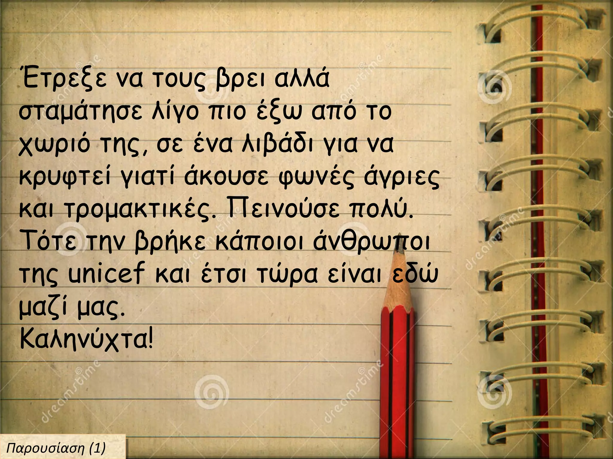 Έτρεξε να τους βρει αλλά
σταμάτησε λίγο πιο έξω από το
χωριό της, σε ένα λιβάδι για να
κρυφτεί γιατί άκουσε φωνές άγριες
και τρομακτικές. Πεινούσε πολύ.
Τότε την βρήκε κάποιοι άνθρωποι
της unicef και έτσι τώρα είναι εδώ
μαζί μας.
Καληνύχτα!
Παρουσίαση (1)Παρουσίαση (1)
 