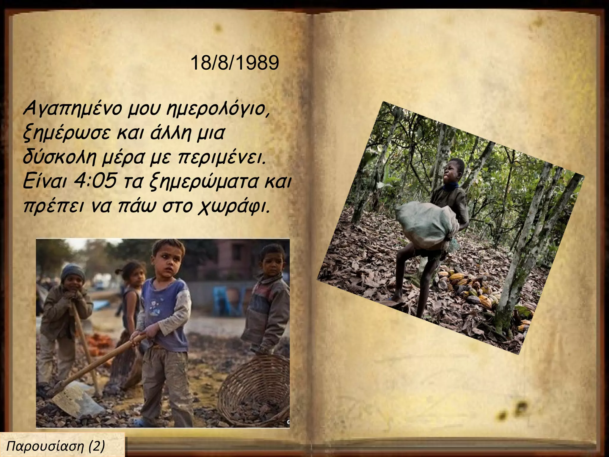 18/8/1989
Αγαπημένο μου ημερολόγιο,
ξημέρωσε και άλλη μια
δύσκολη μέρα με περιμένει.
Είναι 4:05 τα ξημερώματα και
πρέπει να πάω στο χωράφι.
Παρουσίαση (2)Παρουσίαση (2)
 