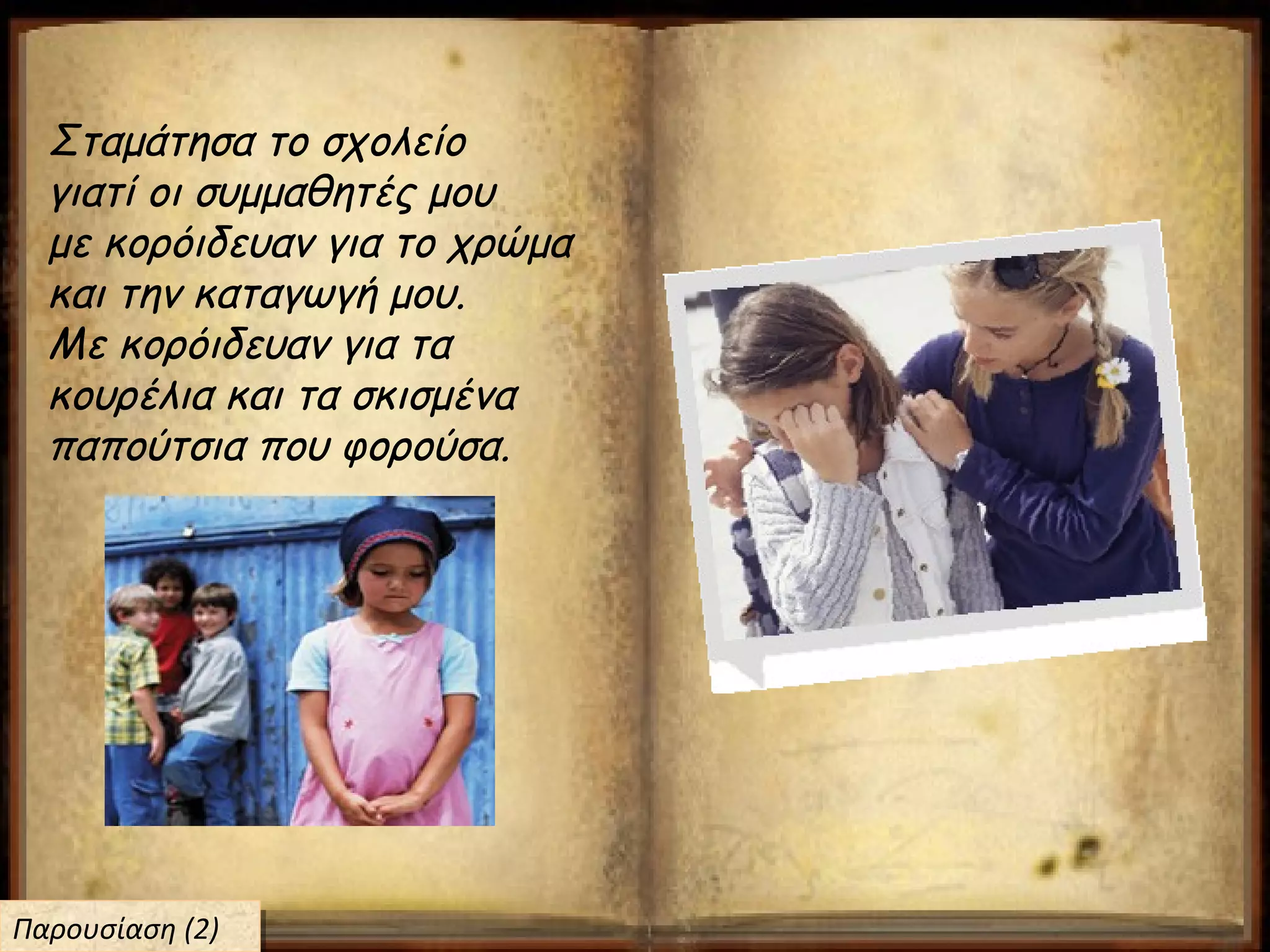 Σταμάτησα το σχολείο
γιατί οι συμμαθητές μου
με κορόιδευαν για το χρώμα
και την καταγωγή μου.
Με κορόιδευαν για τα
κουρέλια και τα σκισμένα
παπούτσια που φορούσα.
Παρουσίαση (2)Παρουσίαση (2)
 
