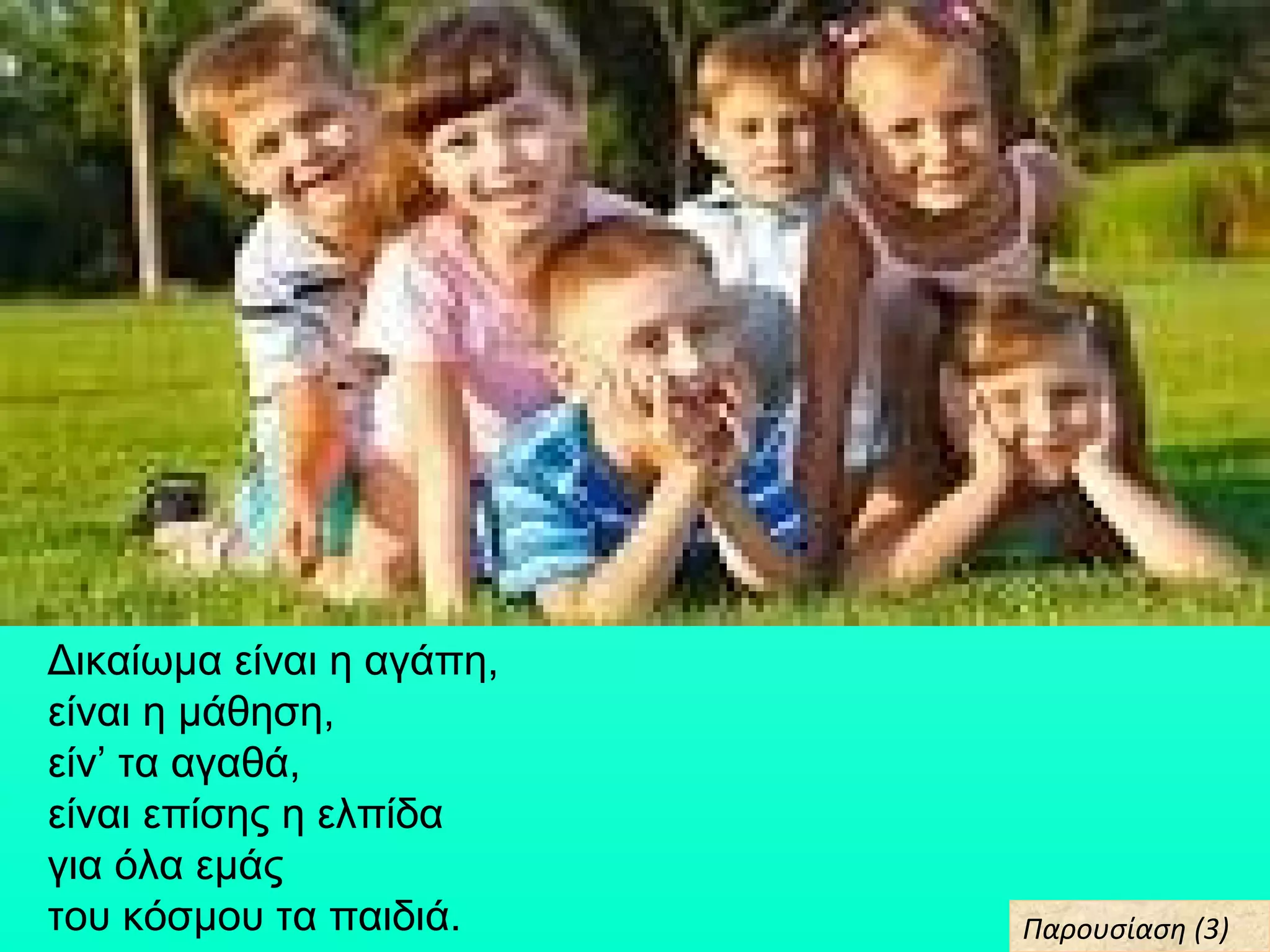 Δικαίωμα είναι η αγάπη,
είναι η μάθηση,
είν’ τα αγαθά,
είναι επίσης η ελπίδα
για όλα εμάς
του κόσμου τα παιδιά. Παρουσίαση (3)Παρουσίαση (3)
 