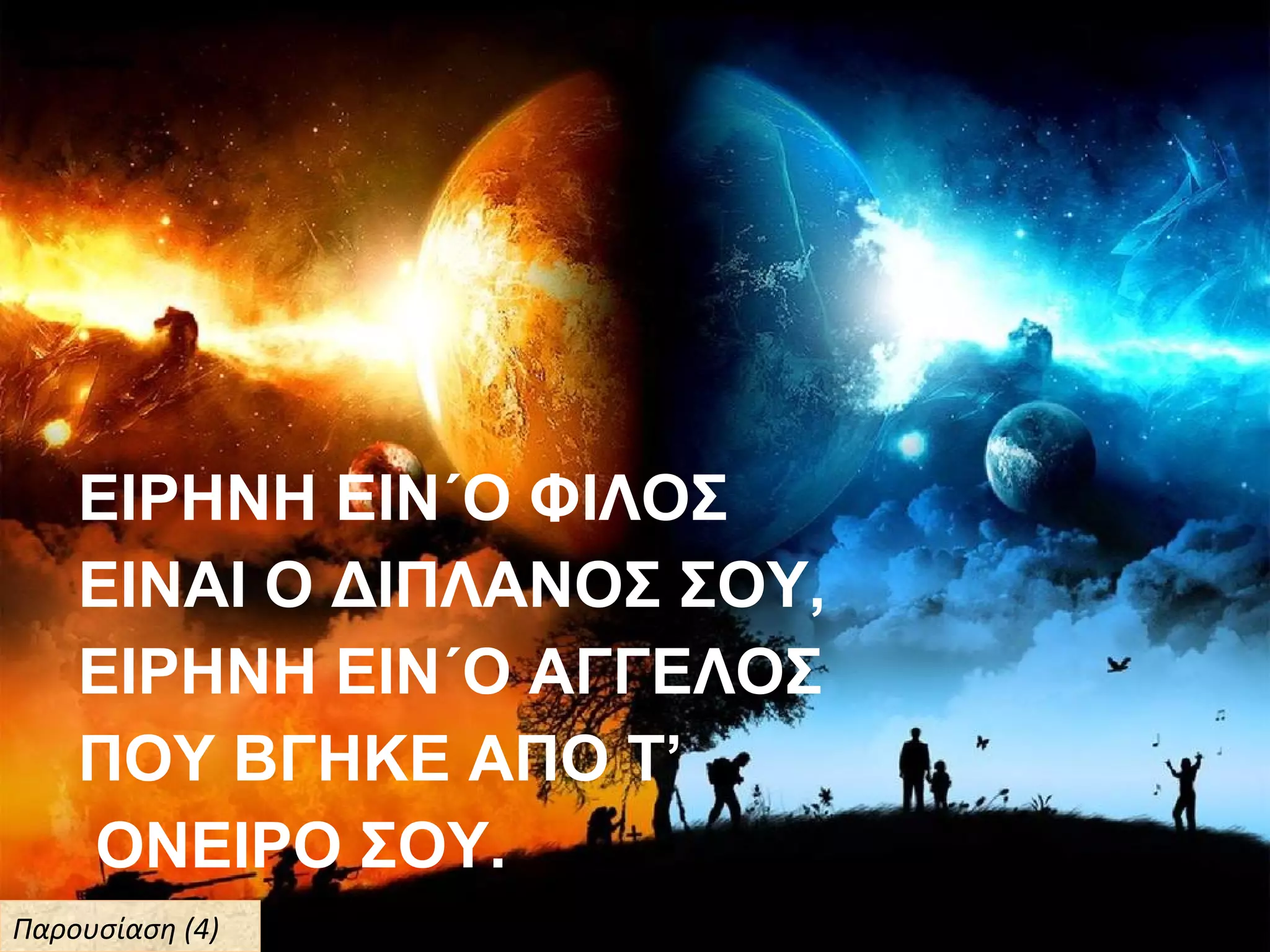 ΕΙΡΗΝΗ ΕΙΝ΄Ο ΦΙΛΟΣ
ΕΙΝΑΙ Ο ΔΙΠΛΑΝΟΣ ΣΟΥ,
ΕΙΡΗΝΗ ΕΙΝ΄Ο ΑΓΓΕΛΟΣ
ΠΟΥ ΒΓΗΚΕ ΑΠΟ Τ’
ΟΝΕΙΡΟ ΣΟΥ.
Παρουσίαση (4)Παρουσίαση (4)
 