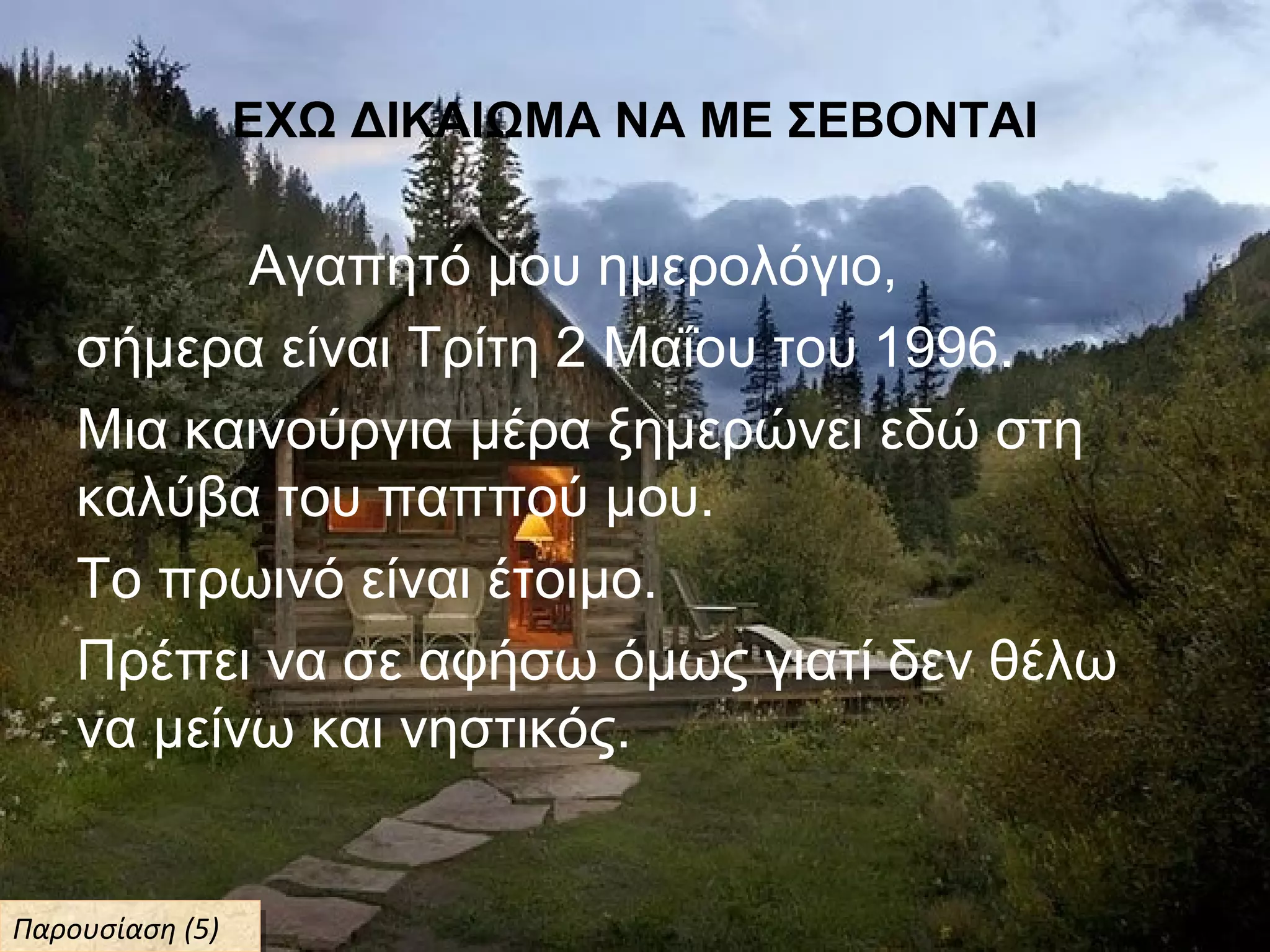 ΕΧΩ ΔΙΚΑΙΩΜΑ ΝΑ ΜΕ ΣΕΒΟΝΤΑΙ
Αγαπητό μου ημερολόγιο,
σήμερα είναι Τρίτη 2 Μαΐου του 1996.
Μια καινούργια μέρα ξημερώνει εδώ στη
καλύβα του παππού μου.
Το πρωινό είναι έτοιμο.
Πρέπει να σε αφήσω όμως γιατί δεν θέλω
να μείνω και νηστικός.
Παρουσίαση (5)Παρουσίαση (5)
 