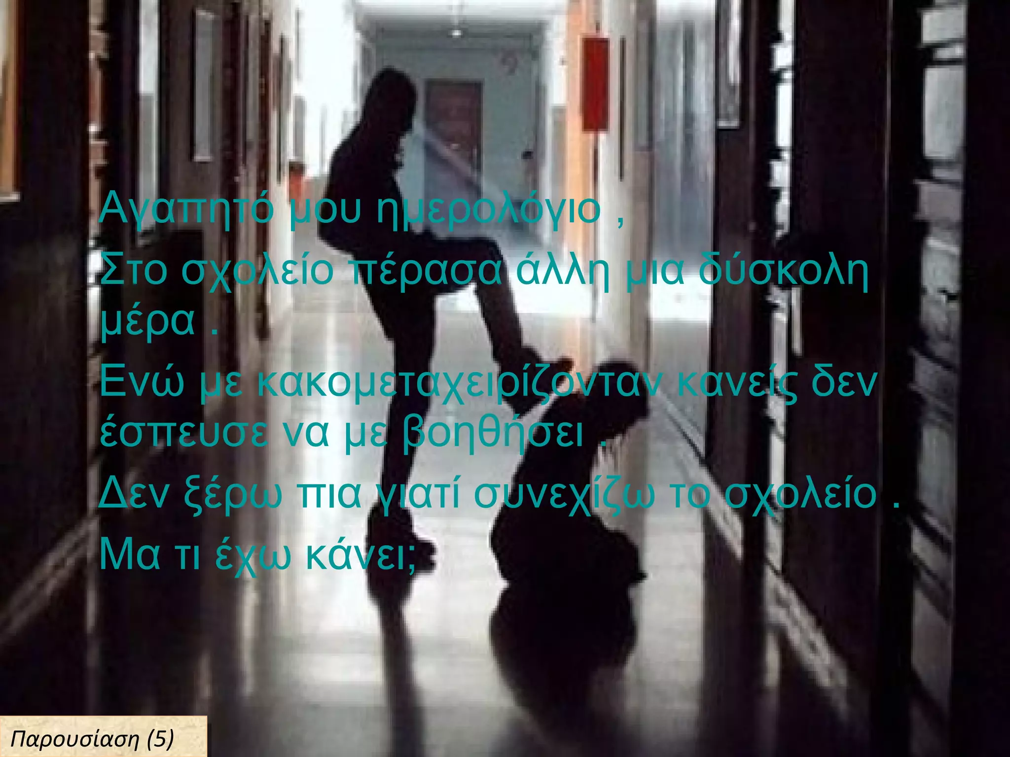 Αγαπητό μου ημερολόγιο ,
Στο σχολείο πέρασα άλλη μια δύσκολη
μέρα .
Ενώ με κακομεταχειρίζονταν κανείς δεν
έσπευσε να με βοηθήσει .
Δεν ξέρω πια γιατί συνεχίζω το σχολείο .
Μα τι έχω κάνει;
Παρουσίαση (5)Παρουσίαση (5)
 