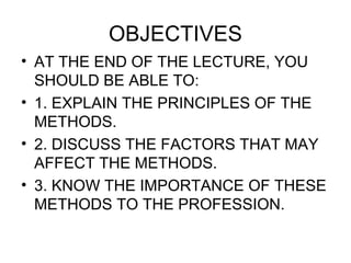 OBJECTIVES
• AT THE END OF THE LECTURE, YOU
SHOULD BE ABLE TO:
• 1. EXPLAIN THE PRINCIPLES OF THE
METHODS.
• 2. DISCUSS THE FACTORS THAT MAY
AFFECT THE METHODS.
• 3. KNOW THE IMPORTANCE OF THESE
METHODS TO THE PROFESSION.
 