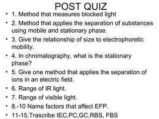 POST QUIZ
• 1. Method that measures blocked light
• 2. Method that applies the separation of substances
using mobile and stationary phase.
• 3. Give the relationship of size to electrophoretic
mobility.
• 4. In chromatography, what is the stationary
phase?
• 5. Give one method that applies the separation of
ions in an electric field.
• 6. Range of IR light.
• 7. Range of visible light.
• 8.-10 Name factors that affect EFP.
• 11-15.Trascribe IEC,PC,GC,RBS, FBS
 
