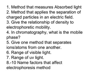 1. Method that measures Absorbed light
2. Method that applies the separation of
charged particles in an electric field.
3. Give the relationship of density to
electrophoretic mobility.
4. In chromatography, what is the mobile
phase?
5. Give one method that separates
ions/atoms from one another.
6. Range of visible light.
7. Range of uv light.
8.-10 Name factors that affect
electrophoresis method
 