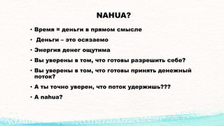NAHUA?
• Время = деньги в прямом смысле
• Деньги – это осязаемо
• Энергия денег ощутима
• Вы уверены в том, что готовы разрешить себе?
• Вы уверены в том, что готовы принять денежный
поток?
• А ты точно уверен, что поток удержишь???
• А nahua?
 