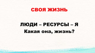 СВОЯ ЖИЗНЬ
ЛЮДИ – РЕСУРСЫ – Я
Какая она, жизнь?
 