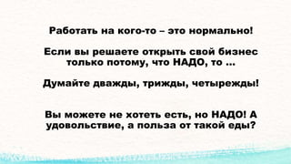 Работать на кого-то – это нормально!
Если вы решаете открыть свой бизнес
только потому, что НАДО, то …
Думайте дважды, трижды, четырежды!
Вы можете не хотеть есть, но НАДО! А
удовольствие, а польза от такой еды?
 