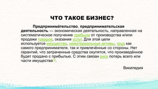 ЧТО ТАКОЕ БИЗНЕС?
Предпринима́тельство, предпринимательская
деятельность — экономическая деятельность, направленная на
систематическое получение прибыли от производства и/или
продажи товаров, оказания услуг. Для этой цели
используется имущество, нематериальные активы, труд как
самого предпринимателя, так и привлечённые со стороны. Нет
гарантий, что затраченные средства окупятся, что произведённое
будет продано с прибылью. С этим связан риск потерь всего или
части имущества[1].
Википедия
 