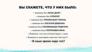ВЫ СКАЖЕТЕ, ЧТО У НИХ БЫЛО:
• возможно был ЗАПАС ДЕНЕГ…
• возможно был СПОНСОР
• возможно был ПРЕКРАСНЫЙ УЧИТЕЛЬ
• возможно был БОГАТЫЙ ДЯДЮШКА
• возможно были ПОНИМАЮЩИЕ РОДИТЕЛИ
• возможно была ТЕРПЕЛИВАЯ ЖЕНА
• Возможно, что у них это было сразу и у всех
• Возможно в наше время нужен все таки опыт?…
• В наше время надо что?
 